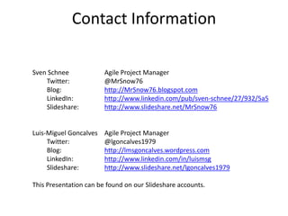 Contact Information

Sven Schnee             Agile Project Manager
    Twitter:            @MrSnow76
    Blog:               http://MrSnow76.blogspot.com
    LinkedIn:           http://www.linkedin.com/pub/sven-schnee/27/932/5a5
    Slideshare:         http://www.slideshare.net/MrSnow76


Luis-Miguel Goncalves   Agile Project Manager
     Twitter:           @lgoncalves1979
     Blog:              http://lmsgoncalves.wordpress.com
     LinkedIn:          http://www.linkedin.com/in/luismsg
     Slideshare:        http://www.slideshare.net/lgoncalves1979

This Presentation can be found on our Slideshare accounts.
 