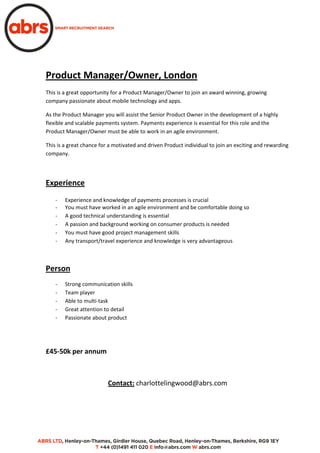 Product Manager/Owner, London
This is a great opportunity for a Product Manager/Owner to join an award winning, growing
company passionate about mobile technology and apps.
As the Product Manager you will assist the Senior Product Owner in the development of a highly
flexible and scalable payments system. Payments experience is essential for this role and the
Product Manager/Owner must be able to work in an agile environment.
This is a great chance for a motivated and driven Product individual to join an exciting and rewarding
company.
Experience
- Experience and knowledge of payments processes is crucial
- You must have worked in an agile environment and be comfortable doing so
- A good technical understanding is essential
- A passion and background working on consumer products is needed
- You must have good project management skills
- Any transport/travel experience and knowledge is very advantageous
Person
- Strong communication skills
- Team player
- Able to multi-task
- Great attention to detail
- Passionate about product
£45-50k per annum
Contact: charlottelingwood@abrs.com
 