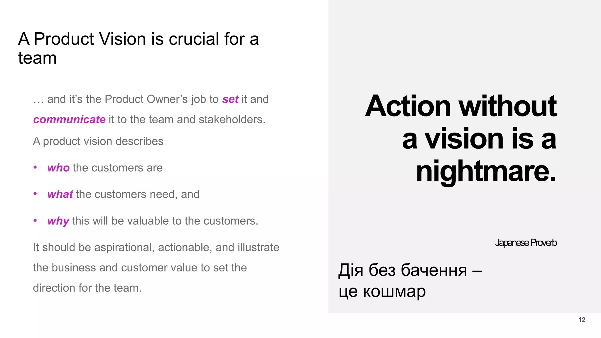 A Product Vision is crucial for a
team
12
… and it’s the Product Owner’s job to set it and
communicate it to the team and stakeholders.
A product vision describes
• who the customers are
• what the customers need, and
• why this will be valuable to the customers.
It should be aspirational, actionable, and illustrate
the business and customer value to set the
direction for the team.
Action without
a vision is a
nightmare.
JapaneseProverb
Дія без бачення –
це кошмар
 
