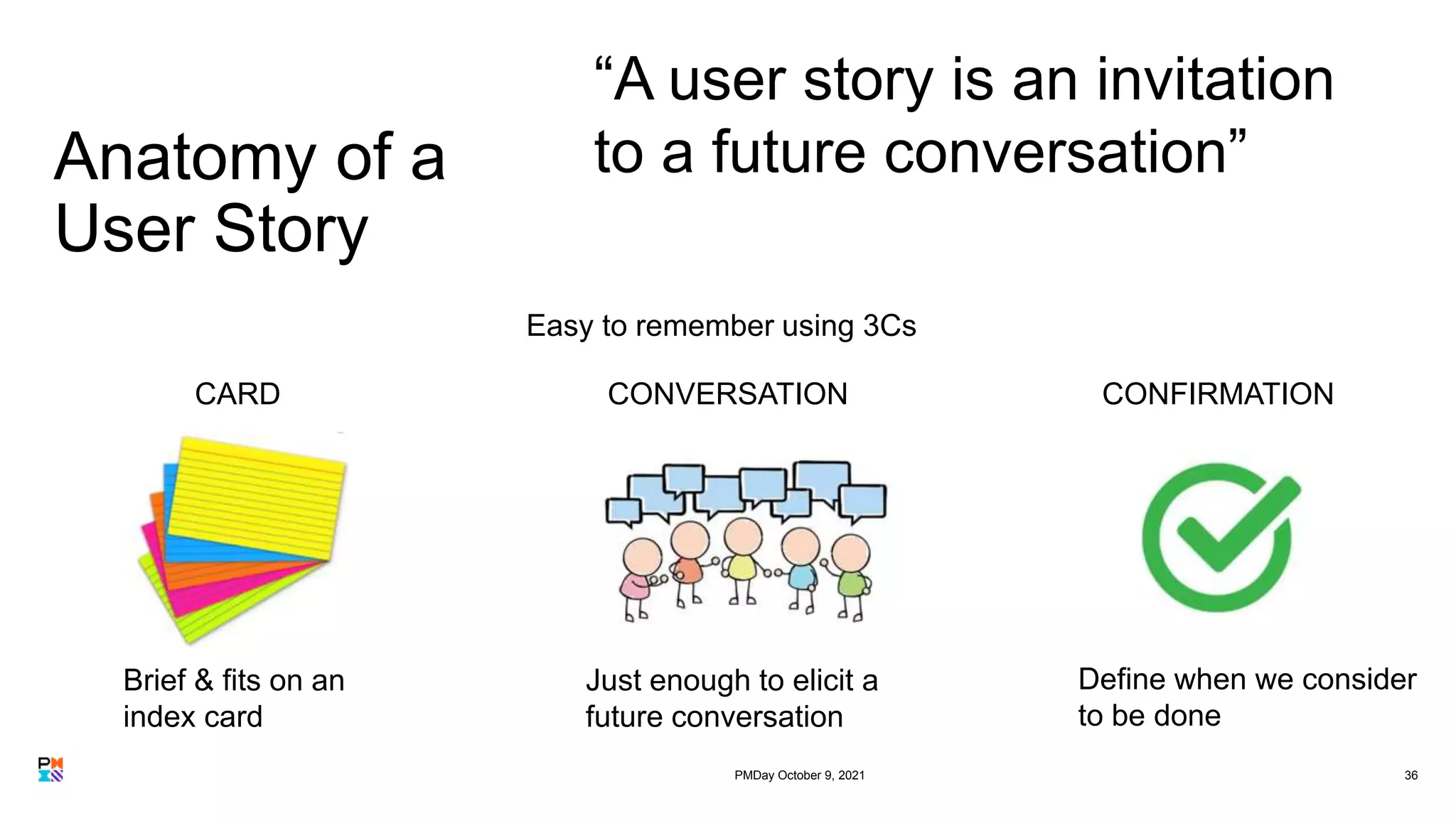 Anatomy of a
User Story
36
“A user story is an invitation
to a future conversation”
Define when we consider
to be done
Brief & fits on an
index card
Just enough to elicit a
future conversation
CARD CONVERSATION CONFIRMATION
Easy to remember using 3Cs
PMDay October 9, 2021
 