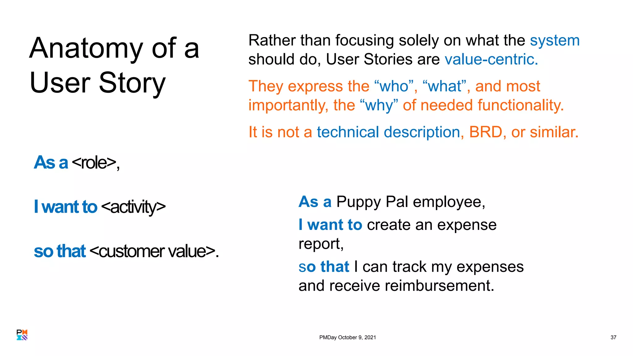 37
Anatomy of a
User Story
Rather than focusing solely on what the system
should do, User Stories are value-centric.
They express the “who”, “what”, and most
importantly, the “why” of needed functionality.
It is not a technical description, BRD, or similar.
Asa<role>,
Iwantto<activity>
sothat<customer value>.
As a Puppy Pal employee,
I want to create an expense
report,
so that I can track my expenses
and receive reimbursement.
PMDay October 9, 2021
 