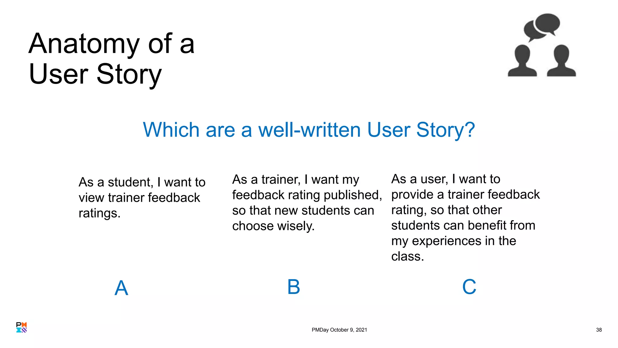 Anatomy of a
User Story
38
As a student, I want to
view trainer feedback
ratings.
As a trainer, I want my
feedback rating published,
so that new students can
choose wisely.
As a user, I want to
provide a trainer feedback
rating, so that other
students can benefit from
my experiences in the
class.
Which are a well-written User Story?
A B C
PMDay October 9, 2021
 