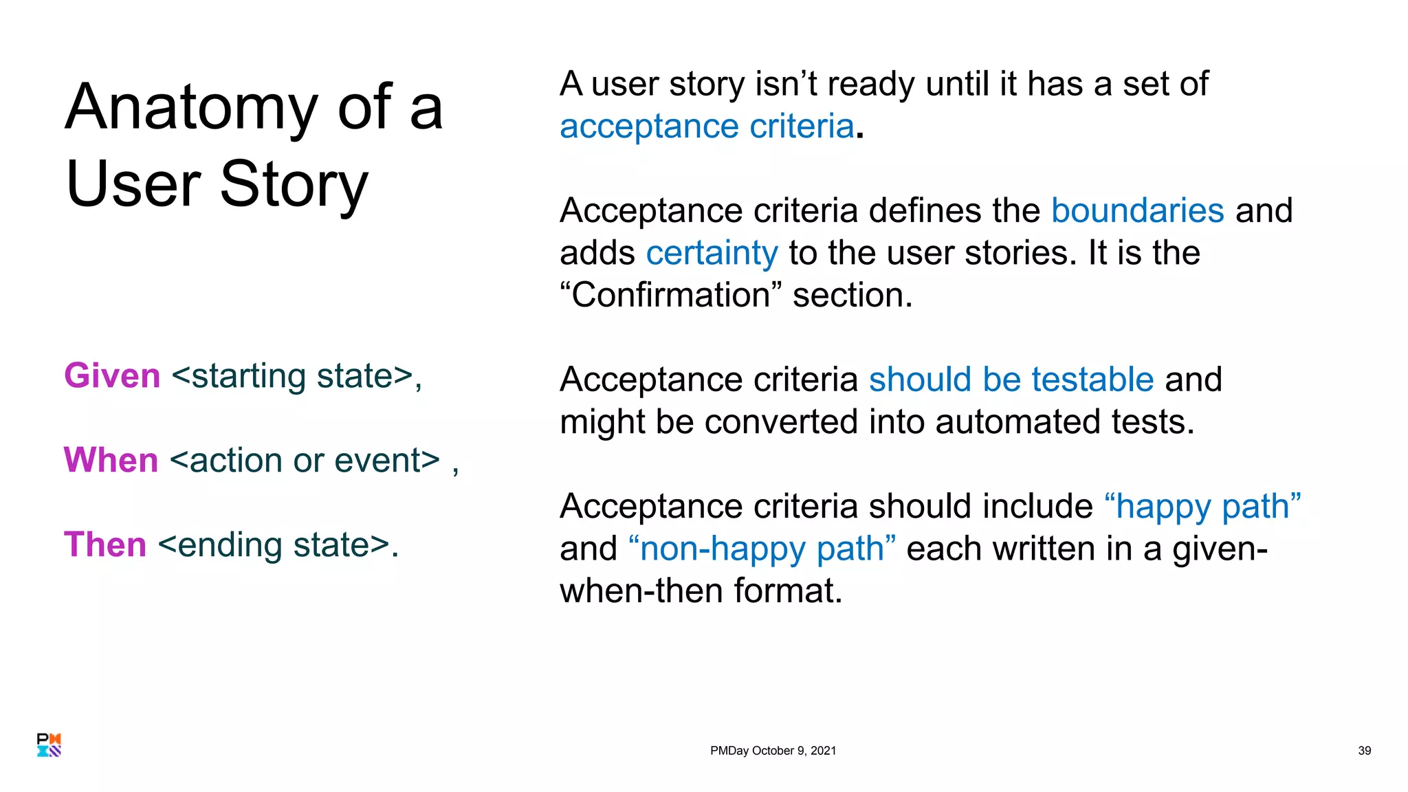 39
A user story isn’t ready until it has a set of
acceptance criteria.
Acceptance criteria defines the boundaries and
adds certainty to the user stories. It is the
“Confirmation” section.
Acceptance criteria should be testable and
might be converted into automated tests.
Acceptance criteria should include “happy path”
and “non-happy path” each written in a given-
when-then format.
Given <starting state>,
When <action or event> ,
Then <ending state>.
Anatomy of a
User Story
PMDay October 9, 2021
 