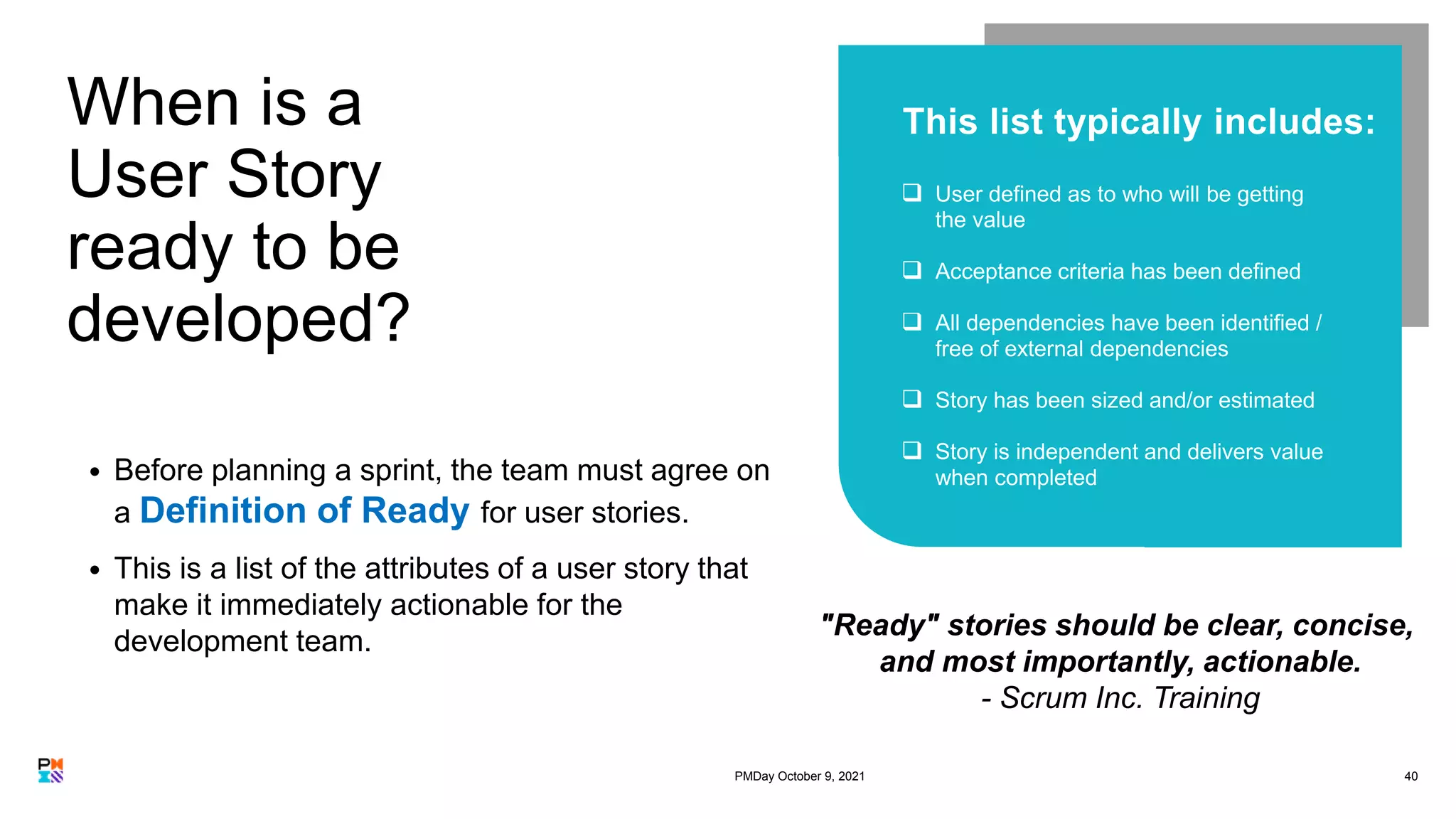 When is a
User Story
ready to be
developed?
40
• Before planning a sprint, the team must agree on
a Definition of Ready for user stories.
• This is a list of the attributes of a user story that
make it immediately actionable for the
development team.





"Ready" stories should be clear, concise,
and most importantly, actionable.
- Scrum Inc. Training
PMDay October 9, 2021
 