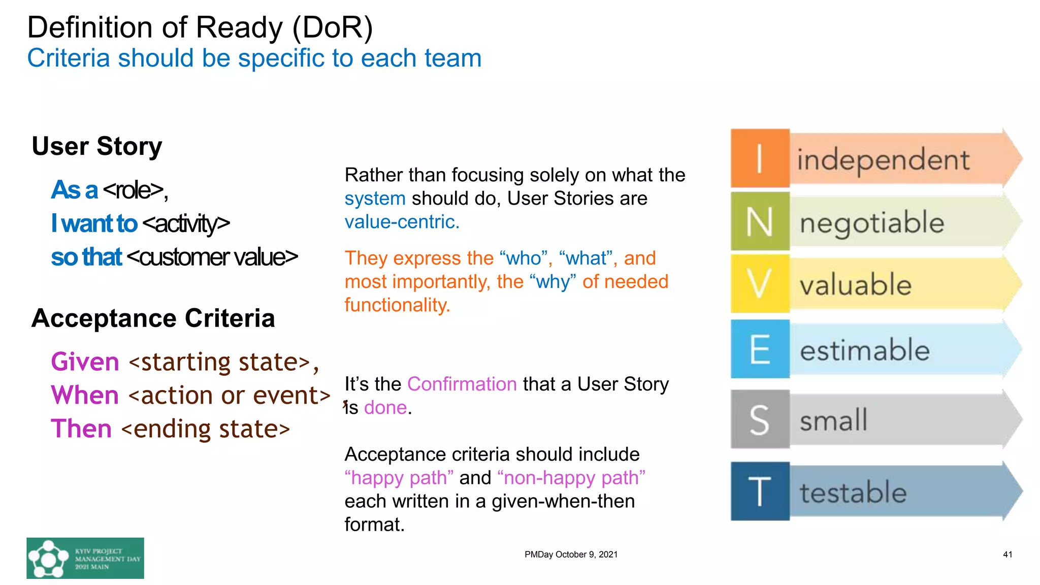Definition of Ready (DoR)
Criteria should be specific to each team
User Story
Asa<role>,
Iwantto<activity>
sothat<customervalue>
Acceptance Criteria
Given <starting state>,
When <action or event> ,
Then <ending state>
41
It’s the Confirmation that a User Story
is done.
Acceptance criteria should include
“happy path” and “non-happy path”
each written in a given-when-then
format.
Rather than focusing solely on what the
system should do, User Stories are
value-centric.
They express the “who”, “what”, and
most importantly, the “why” of needed
functionality.
PMDay October 9, 2021
 
