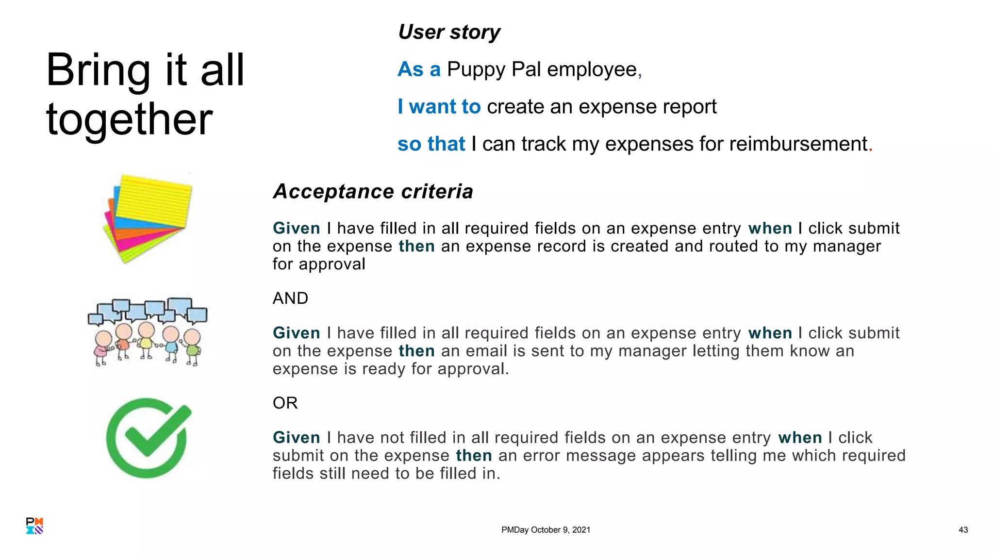 Bring it all
together
43
User story
As a Puppy Pal employee,
I want to create an expense report
so that I can track my expenses for reimbursement.
Acceptance criteria
Given I have filled in all required fields on an expense entry when I click submit
on the expense then an expense record is created and routed to my manager
for approval
AND
Given I have filled in all required fields on an expense entry when I click submit
on the expense then an email is sent to my manager letting them know an
expense is ready for approval.
OR
Given I have not filled in all required fields on an expense entry when I click
submit on the expense then an error message appears telling me which required
fields still need to be filled in.
PMDay October 9, 2021
 