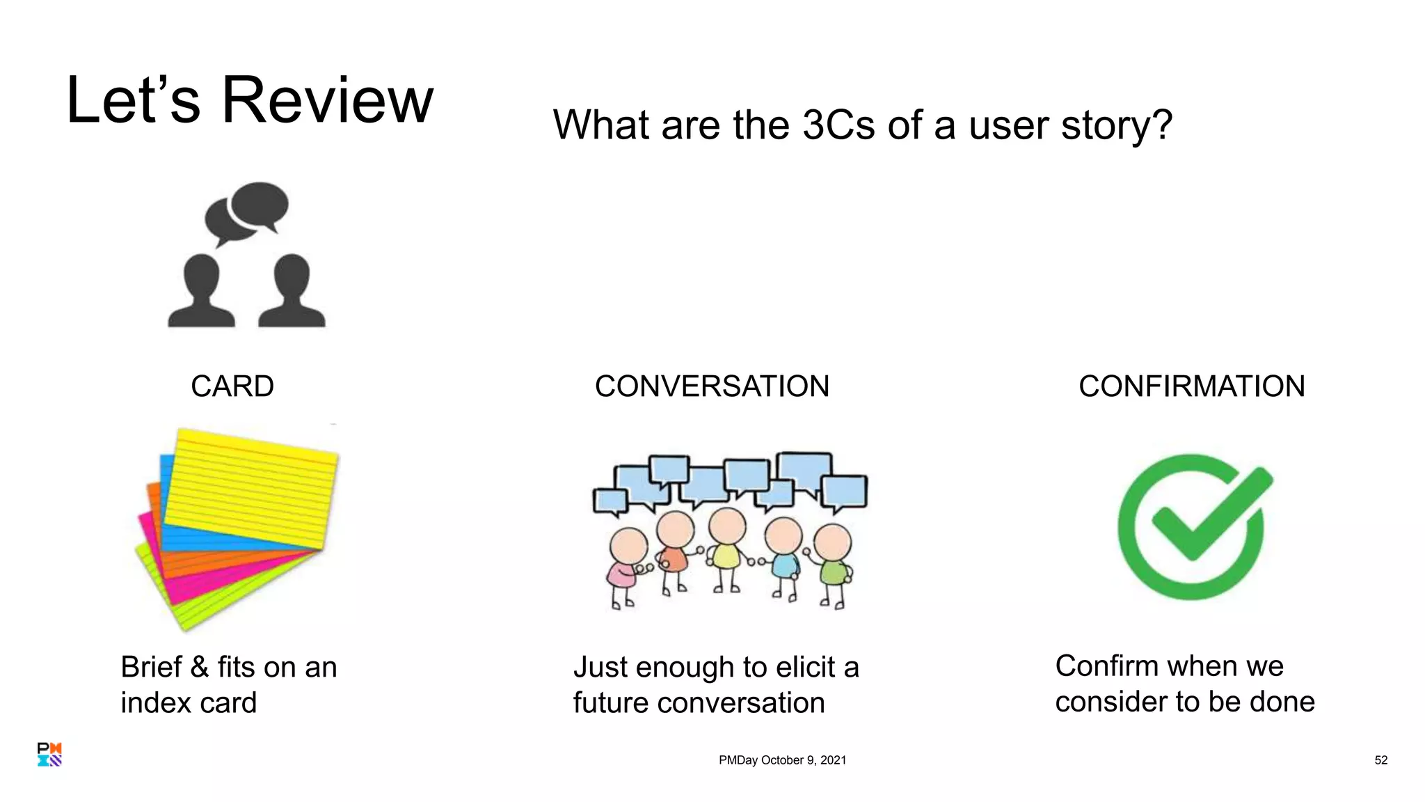 Let’s Review
52
What are the 3Cs of a user story?
Brief & fits on an
index card
Just enough to elicit a
future conversation
Confirm when we
consider to be done
CARD CONVERSATION CONFIRMATION
PMDay October 9, 2021
 