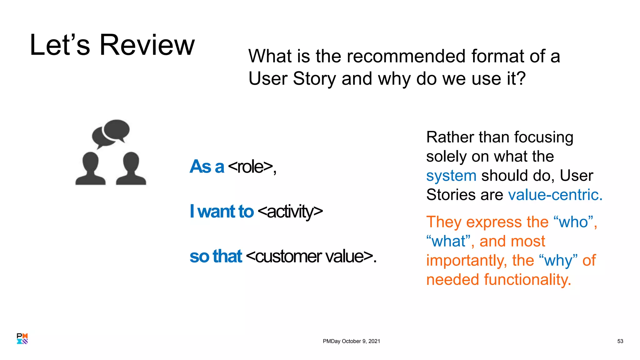 Let’s Review
53
What is the recommended format of a
User Story and why do we use it?
Asa<role>,
Iwantto<activity>
sothat<customer value>.
Rather than focusing
solely on what the
system should do, User
Stories are value-centric.
They express the “who”,
“what”, and most
importantly, the “why” of
needed functionality.
PMDay October 9, 2021
 