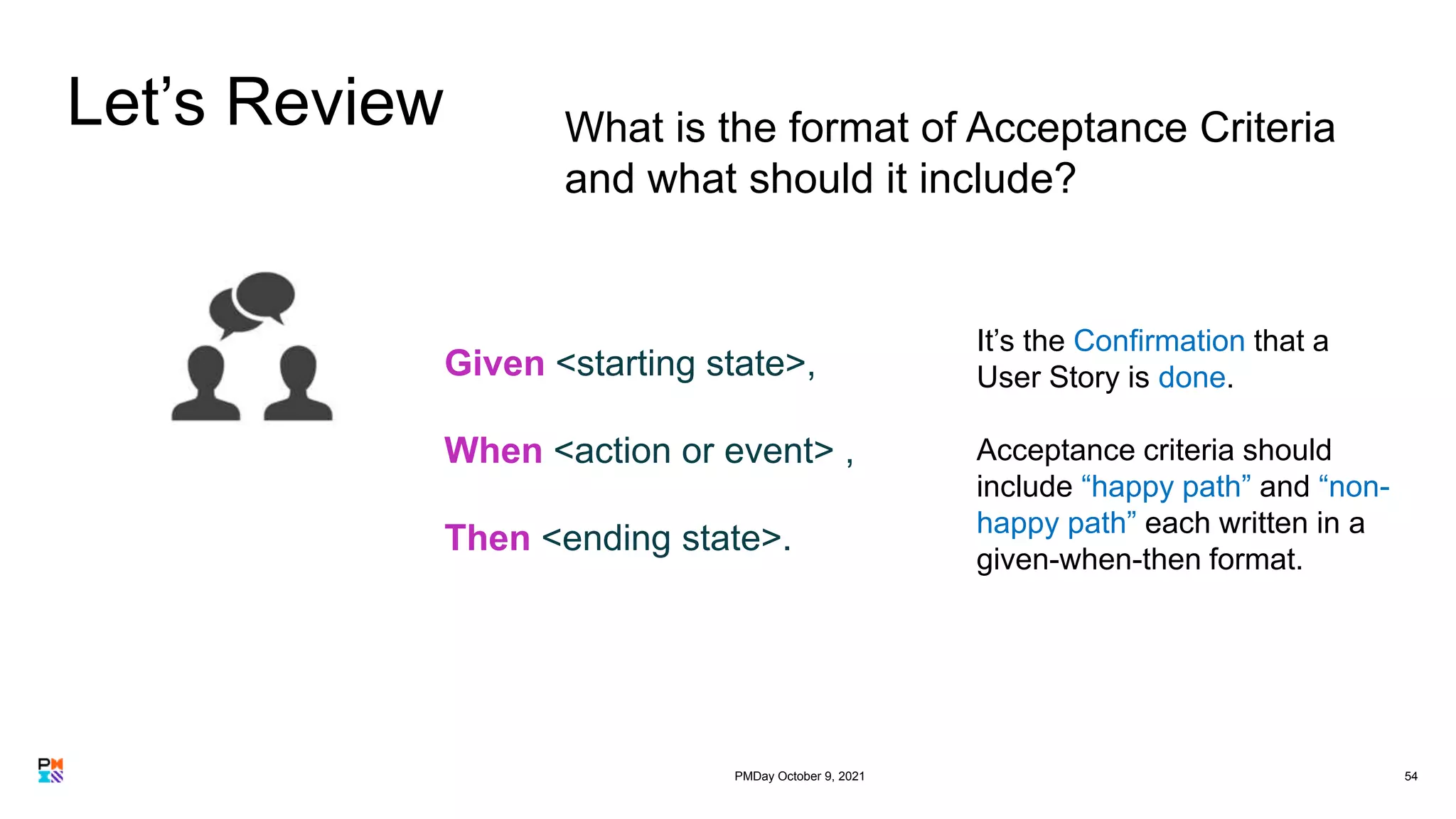 Let’s Review
54
What is the format of Acceptance Criteria
and what should it include?
Given <starting state>,
When <action or event> ,
Then <ending state>.
It’s the Confirmation that a
User Story is done.
Acceptance criteria should
include “happy path” and “non-
happy path” each written in a
given-when-then format.
PMDay October 9, 2021
 