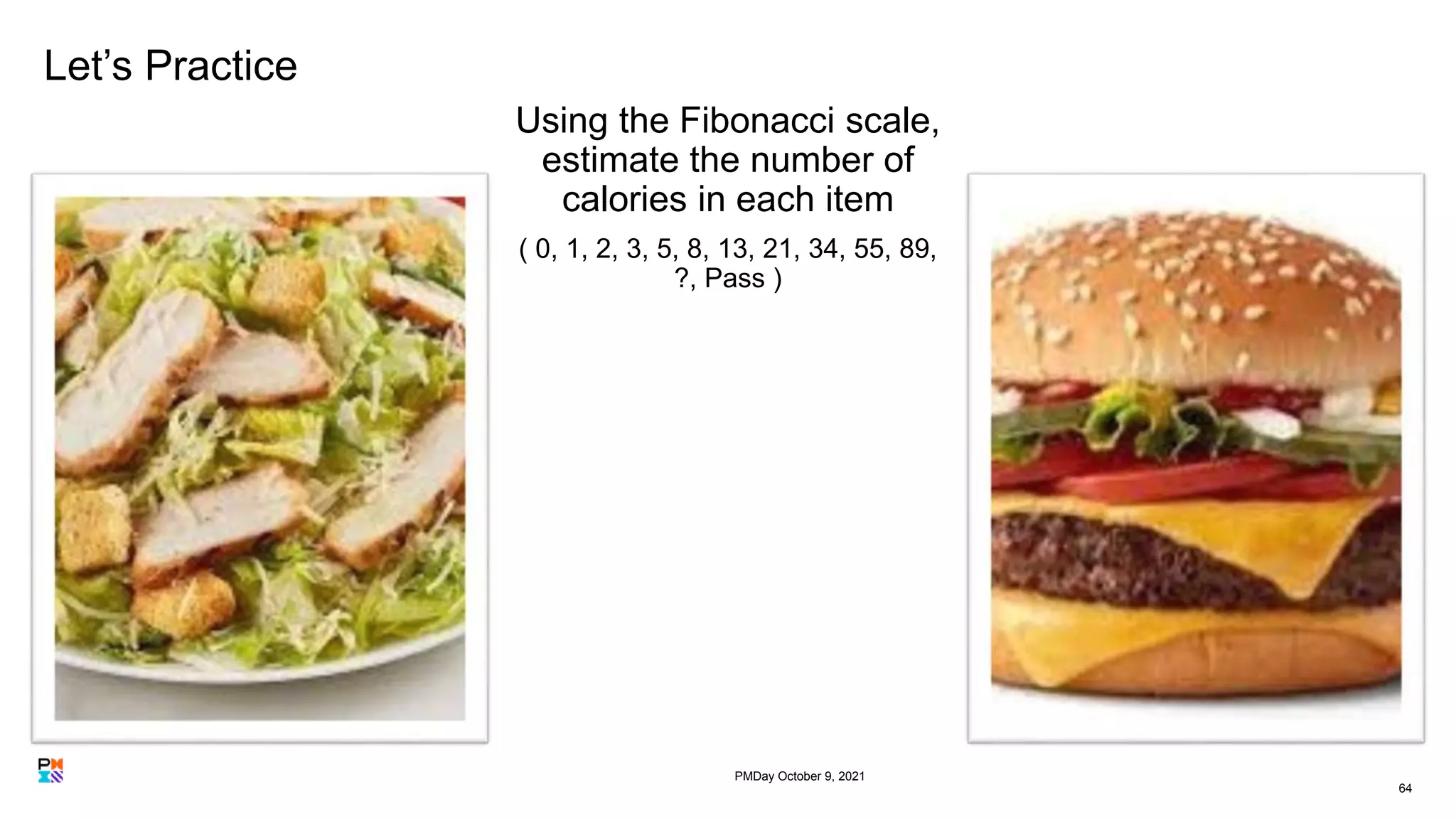 Let’s Practice
Using the Fibonacci scale,
estimate the number of
calories in each item
( 0, 1, 2, 3, 5, 8, 13, 21, 34, 55, 89,
?, Pass )
64
PMDay October 9, 2021
 