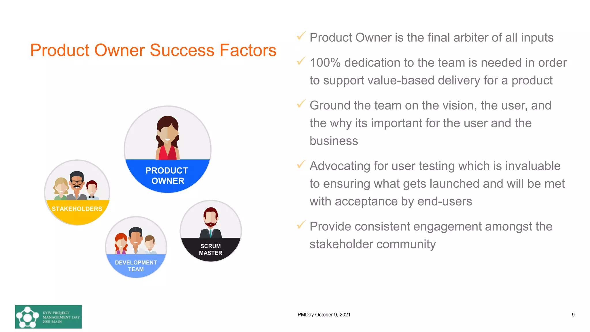 Product Owner Success Factors
 Product Owner is the final arbiter of all inputs
 100% dedication to the team is needed in order
to support value-based delivery for a product
 Ground the team on the vision, the user, and
the why its important for the user and the
business
 Advocating for user testing which is invaluable
to ensuring what gets launched and will be met
with acceptance by end-users
 Provide consistent engagement amongst the
stakeholder community
DEVELOPMENT
TEAM
PRODUCT
OWNER
SCRUM
MASTER
STAKEHOLDERS
PMDay October 9, 2021 9
 