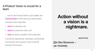 A Product Vision is crucial for a
team
12
… and it’s the Product Owner’s job to set it and
communicate it to the team and stakeholders.
A product vision describes
• who the customers are
• what the customers need, and
• why this will be valuable to the customers.
It should be aspirational, actionable, and illustrate
the business and customer value to set the
direction for the team.
Action without
a vision is a
nightmare.
JapaneseProverb
Дія без бачення –
це кошмар
 