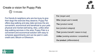 Create a vision for Puppy Pals
Using the vision format on the right,
draft a Product Vision for the Puppy
Pals website and place it in the chat
17
For: [target user]
Who: [target user’s needs]
The: [product name]
Is a: [product category]
That: [product benefit / reason to buy]
Unlike: [existing solutions / competitors]
Our product: [differentiation]
5 minutes
For friends & neighbors who are too busy to give
their dogs the exercise they deserve, Puppy Pal
offers dog walking and play date services the are
convenient, economical and beneficial to your pets
physical and mental well being. Also, unlike other
dog walking services in the area, Puppy Pals is a
convenient and economical solution with easy to
schedule appointments and can be paid in cash,
credit card, Bitcoin or Ethereum.
PMDay October 9, 2021
 