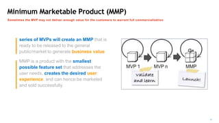 Minimum Marketable Product (MMP)
Sometimes the MVP may not deliver enough value for the customers to warrant full commercialization
series of MVPs will create an MMP that is
ready to be released to the general
public/market to generate business value
MMP is a product with the smallest
possible feature set that addresses the
user needs, creates the desired user
experience, and can hence be marketed
and sold successfully.
 