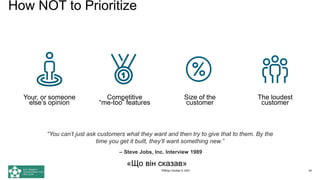 Your, or someone
else’s opinion
Competitive
“me-too” features
Size of the
customer
The loudest
customer
How NOT to Prioritize
“You can’t just ask customers what they want and then try to give that to them. By the
time you get it built, they’ll want something new.”
– Steve Jobs, Inc. Interview 1989
«Що він сказав»
PMDay October 9, 2021 24
 