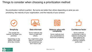 No prioritization method is perfect. But some are better than others depending on what you are
prioritizing, the maturity of your organization, and the maturity of your product.
Simplicity
The simpler the
method, the faster you
prioritize.
Depending on the
setting, this might
drive your choice.
Data-informed
Some methods rely
more on data than
others.
You might think using
data is a no-brainer,
but sometimes you
don’t have it yet.
Balance value with
complexity
Some methods lack
any consideration to
technical complexity.
Confidence factor
Some methods
incorporate a way to
balance exciting new
ideas against the
amount of actual
customer research
performed.
Things to consider when choosing a prioritization method
PMDay October 9, 2021 25
 