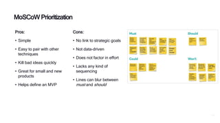 P29
Pros:
• Simple
• Easy to pair with other
techniques
• Kill bad ideas quickly
• Great for small and new
products
• Helps define an MVP
MoSCoW Prioritization
Cons:
• No link to strategic goals
• Not data-driven
• Does not factor in effort
• Lacks any kind of
sequencing
• Lines can blur between
must and should
 