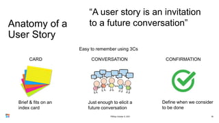 Anatomy of a
User Story
36
“A user story is an invitation
to a future conversation”
Define when we consider
to be done
Brief & fits on an
index card
Just enough to elicit a
future conversation
CARD CONVERSATION CONFIRMATION
Easy to remember using 3Cs
PMDay October 9, 2021
 