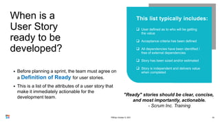 When is a
User Story
ready to be
developed?
40
• Before planning a sprint, the team must agree on
a Definition of Ready for user stories.
• This is a list of the attributes of a user story that
make it immediately actionable for the
development team.





"Ready" stories should be clear, concise,
and most importantly, actionable.
- Scrum Inc. Training
PMDay October 9, 2021
 