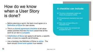 How do we know
when a User Story
is done?
42




• Before planning a sprint, the team must agree on a
Definition of Done for user stories.
• This is a shared agreement checklist of all value-
added activities that lets the team assert that all the
work for an item is complete.
• A Definition of Done can apply to all teams, a specific
team, or even to a specific set of stories.
• Like a backlog, the Definition of Done is active. The
team should revisit and update it as needed.
PMDay October 9, 2021
 