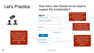 Let’s Practice
49
How many User Stories do we need to
support this functionality?
As a registered user, I
want to authenticate in
the application, so that I
can access my account
As a registered user, I
want to recover my
username, so that I
can successfully
authenticate in the
app
As a registered user, I
want to reset my
password, so that I
can access my
account
As an anonymous user, I
want to create an
account, so that I can be
a member of the
application
PMDay October 9, 2021
 