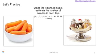 Let’s Practice
Using the Fibonacci scale,
estimate the number of
calories in each item
( 0, 1, 2, 3, 5, 8, 13, 21, 34, 55, 89,
?, Pass )
63
https://planningpokeronline.com
PMDay October 9, 2021
 