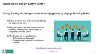 When do we assign Story Points?
During Backlog Grooming or Sprint Planning typically by playing “Planning Poker”
68
1)The user story is read to the team (typically by
the author of the story)
2)Everyone determines their estimate without
revealing it to the group, if the subject is
completely unknown use “?”
3)All estimates are revealed at once
 Differences are discussed
 Repeat the process until consensus is
reached
https://planningpokeronline.com
PMDay October 9, 2021
 