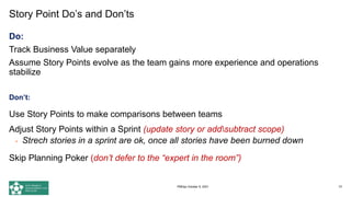 Story Point Do’s and Don’ts
Do:
Track Business Value separately
Assume Story Points evolve as the team gains more experience and operations
stabilize
Don’t:
Use Story Points to make comparisons between teams
Adjust Story Points within a Sprint (update story or addsubtract scope)
• Strech stories in a sprint are ok, once all stories have been burned down
Skip Planning Poker (don’t defer to the “expert in the room”)
73
PMDay October 9, 2021
 