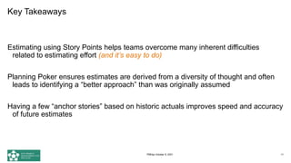 Key Takeaways
Estimating using Story Points helps teams overcome many inherent difficulties
related to estimating effort (and it’s easy to do)
Planning Poker ensures estimates are derived from a diversity of thought and often
leads to identifying a “better approach” than was originally assumed
Having a few “anchor stories” based on historic actuals improves speed and accuracy
of future estimates
74
PMDay October 9, 2021
 