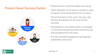 Product Owner Success Factors
 Product Owner is the final arbiter of all inputs
 100% dedication to the team is needed in order
to support value-based delivery for a product
 Ground the team on the vision, the user, and
the why its important for the user and the
business
 Advocating for user testing which is invaluable
to ensuring what gets launched and will be met
with acceptance by end-users
 Provide consistent engagement amongst the
stakeholder community
DEVELOPMENT
TEAM
PRODUCT
OWNER
SCRUM
MASTER
STAKEHOLDERS
PMDay October 9, 2021 9
 