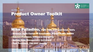 UA PMDAY 2021
1
Product Owner Toolkit
Mike Palladino, PMP, CSM, ATP Instructor, SAFe
- Director, Agile Center of Excellence, Bristol Myers Squibb
- Adjunct Professor, Villanova University
- Author, Data Management University
- Past President, PMI-DVC chapter
 