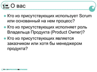 О вас
     Кто из присутствующих использует Scrum
      или основанный на нем процесс?
     Кто из присутствующих исполняет роль
      Владельца Продукта (Product Owner)?
     Кто из присутствующих является
      заказчиком или хотя бы менеджером
      продукта?



©
 