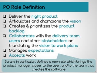 PO Role Definition
❏ Deliver the right product
❏ Articulates and champions the vision
❏ Creates & prioritizes the product
backlog
❏ Collaborates with the delivery team,
users and other stakeholders on
translating the vision to work plans
❏ Manages expectations
❏ Accepts work
Scrum, in particular, defines a new role which brings the
product manager closer to the user, and to the team that
creates the software
 