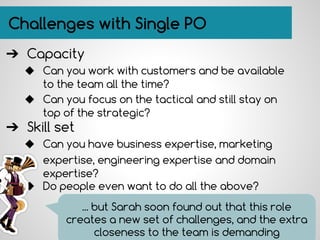 Challenges with Single PO
➔ Capacity
◆ Can you work with customers and be available
to the team all the time?
◆ Can you focus on the tactical and still stay on
top of the strategic?
➔ Skill set
◆ Can you have business expertise, marketing
expertise, engineering expertise and domain
expertise?
◆ Do people even want to do all the above?
... but Sarah soon found out that this role
creates a new set of challenges, and the extra
closeness to the team is demanding
 