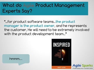 “...for product software teams...the product
manager is the product owner, and he represents
the customer, He will need to be extremely involved
with the product development team...”
hmmm….
What do Agile Product Management
Experts Say?
 