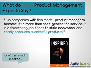 “... in companies with this model, product managers
become little more than spec-generation service. It
is a frustrating job, tends to stifle innovation, and
rarely produces successful products ”
What do Agile Product Management
Experts Say?
can’t get much
clearer...
 