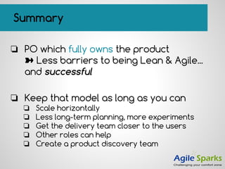 Summary
❏ PO which fully owns the product
➽ Less barriers to being Lean & Agile...
and successful
❏ Keep that model as long as you can
❏ Scale horizontally
❏ Less long-term planning, more experiments
❏ Get the delivery team closer to the users
❏ Other roles can help
❏ Create a product discovery team
 