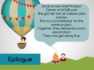 Sarah is now chief Product
Owner at ACME.com
She got her hot air balloon pilot
license.
Ron is a ScrumMaster on the
same project.
Together, they delivered a kick-
ass product.
They now get along fine.
SummaryEpilogue
 