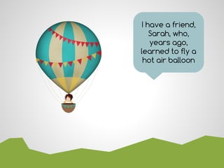 I have a friend,
Sarah, who,
years ago,
learned to fly a
hot air balloon
 