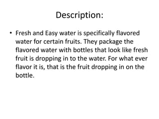 Description:
• Fresh and Easy water is specifically flavored
water for certain fruits. They package the
flavored water with bottles that look like fresh
fruit is dropping in to the water. For what ever
flavor it is, that is the fruit dropping in on the
bottle.