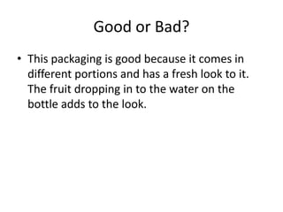 Good or Bad?
• This packaging is good because it comes in
different portions and has a fresh look to it.
The fruit dropping in to the water on the
bottle adds to the look.