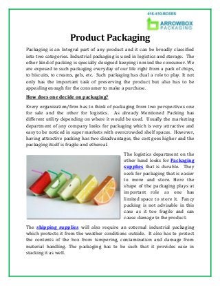Product Packaging
Packaging is an Integral part of any product and it can be broadly classified
into two categories. Industrial packaging is used in logistics and storage. The
other kind of packing is specially designed keeping in mind the consumer. We
are exposed to such packaging everyday of our life right from a pack of chips,
to biscuits, to creams, gels, etc. Such packaging has dual a role to play. It not
only has the important task of preserving the product but also has to be
appealing enough for the consumer to make a purchase.
How does one decide on packaging?
Every organization/firm has to think of packaging from two perspectives one
for sale and the other for logistics. As already Mentioned Packing has
different utility depending on where it would be used. Usually the marketing
department of any company looks for packaging which is very attractive and
easy to be noticed in super markets with overcrowded shelf spaces. However,
having attractive packing has two disadvantages, the cost goes higher and the
packaging itself is fragile and ethereal.
The logistics department on the
other hand looks for Packaging
supplies that is durable. They
seek for packaging that is easier
to move and store. Here the
shape of the packaging plays at
important role as one has
limited space to store it. Fancy
packing is not advisable in this
case as it too fragile and can
cause damage to the product.
The shipping supplies will also require an external industrial packaging
which protects it from the weather conditions outside. It also has to protect
the contents of the box from tampering, contamination and damage from
material handling. The packaging has to be such that it provides ease in
stacking it as well.
 