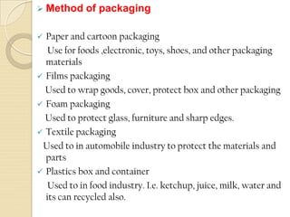  Method of packaging
 Paper and cartoon packaging
Use for foods ,electronic, toys, shoes, and other packaging
materials
 Films packaging
Used to wrap goods, cover, protect box and other packaging
 Foam packaging
Used to protect glass, furniture and sharp edges.
 Textile packaging
Used to in automobile industry to protect the materials and
parts
 Plastics box and container
Used to in food industry. I.e. ketchup, juice, milk, water and
its can recycled also.
 
