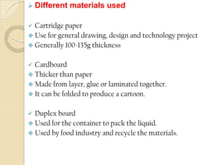  Different materials used
 Cartridge paper
 Use for general drawing, design and technology project
 Generally 100-135g thickness
 Cardboard
 Thicker than paper
 Made from layer, glue or laminated together.
 It can be folded to produce a cartoon.
 Duplex board
 Used for the container to pack the liquid.
 Used by food industry and recycle the materials.
 