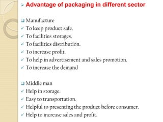  Advantage of packaging in different sector
 Manufacture
 To keep product safe.
 To facilities storages.
 To facilities distribution.
 To increase profit.
 To help in advertisement and sales promotion.
 To increase the demand
 Middle man
 Help in storage.
 Easy to transportation.
 Helpful to presenting the product before consumer.
 Help to increase sales and profit.
 