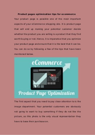 Product pages optimization tips for ecommerce
Your product page is possible one of the most important
aspects of your eCommerce shopping site. It is product page
that will end up making your potential customer decide
whether the product you are selling is a product that they find
worth buying or not. Hence, it is imperative that you optimize
your product page and ensure that it is the best that it can be.
You can do so by following a few of the tips that have been
mentioned below.
The first aspect that you need to pay close attention to is the
image department. Your potential customers are obviously
not going to want to buy something if they do not like the
picture, as this photo is the only visual representation they
have to base their purchase on.
 