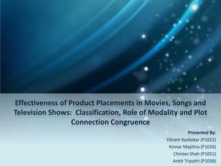 Effectiveness of Product Placements in Movies, Songs and
Television Shows: Classification, Role of Modality and Plot
                  Connection Congruence
                                                         Presented By:
                                              Vikram Kasbekar (P1021)
                                               Kinnar Majithia (P1026)
                                                  Chintan Shah (P1051)
                                                 Ankit Tripathi (P1058)
 