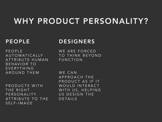 PEOPLE
P E O P L E
A U T O M AT I C A L LY
AT T R I B U T E H U M A N
B E H AV I O R T O
E V E R Y T H I N G
A R O U N D T H E M
P R O D U C T S W I T H
T H E R I G H T
P E R S O N A L I T Y
AT T R I B U T E T O T H E
S E L F - I M A G E
DESIGNERS
W E A R E F O R C E D
T O T H I N K B E Y O N D
F U N C T I O N
W E C A N
A P P R O A C H T H E
P R O D U C T A S I F I T
W O U L D I N T E R A C T
W I T H U S , H E L P I N G
U S D E S I G N T H E
D E TA I L S
WHY PRODUCT PERSONALITY?
 