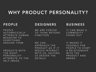 PEOPLE
P E O P L E
A U T O M AT I C A L LY
AT T R I B U T E H U M A N
B E H AV I O R T O
E V E R Y T H I N G
A R O U N D T H E M
P R O D U C T S W I T H
T H E R I G H T
P E R S O N A L I T Y
AT T R I B U T E T O T H E
S E L F - I M A G E
DESIGNERS
W E A R E F O R C E D
T O T H I N K B E Y O N D
F U N C T I O N
W E C A N
A P P R O A C H T H E
P R O D U C T A S I F I T
W O U L D I N T E R A C T
W I T H U S , H E L P I N G
U S D E S I G N T H E
D E TA I L S
BUSINESS
I T C A N M A K E A
C O M M O D I T Y
S TA N D O U T
I T M A K E S I T
P O S S I B L E F O R
P E O P L E T O S TA R T
A R E L AT I O N S H I P
W I T H T H E
P R O D U C T A N D
B R A N D
WHY PRODUCT PERSONALITY?
 