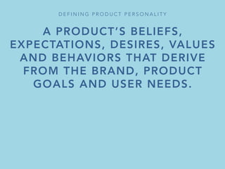 A PRODUCT’S BELIEFS,
EXPECTATIONS, DESIRES, VALUES
AND BEHAVIORS THAT DERIVE
FROM THE BRAND, PRODUCT
GOALS AND USER NEEDS.

IT DETERMINES WHAT THE
PRODUCT DOES,
BUT ALSO HOW OTHERS RESPOND
TO AND REMEMBER IT.
D E F I N I N G P R O D U C T P E R S O N A L I T Y 
 